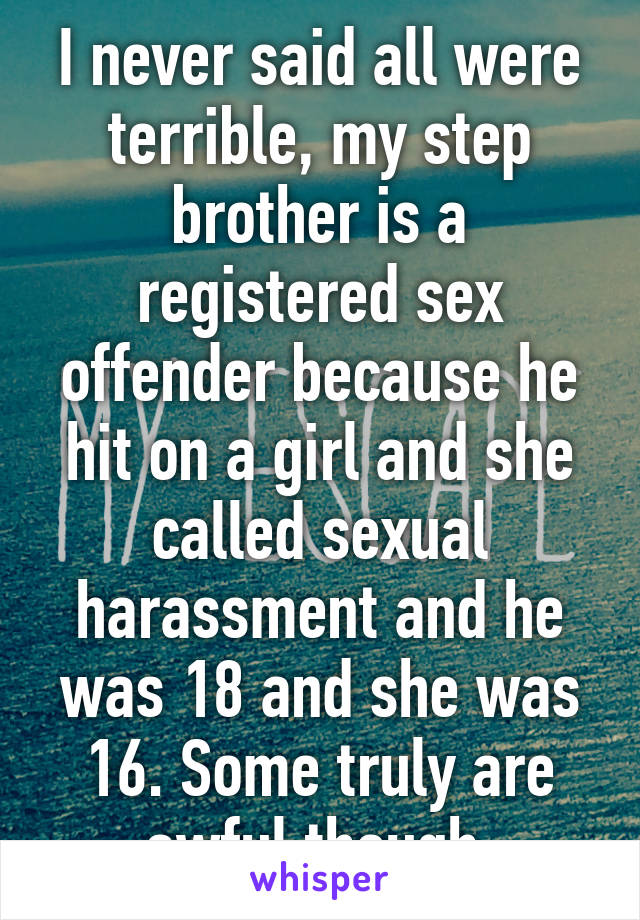 I never said all were terrible, my step brother is a registered sex offender because he hit on a girl and she called sexual harassment and he was 18 and she was 16. Some truly are awful though.