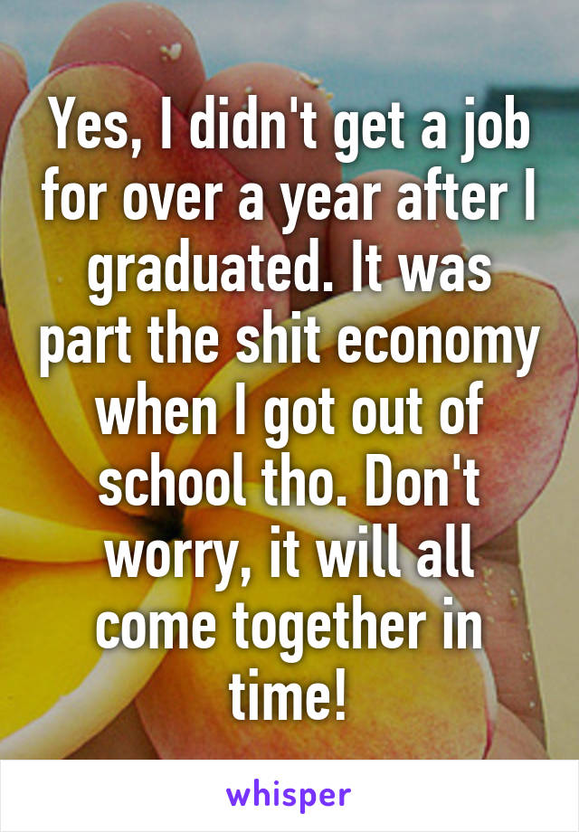 Yes, I didn't get a job for over a year after I graduated. It was part the shit economy when I got out of school tho. Don't worry, it will all come together in time!
