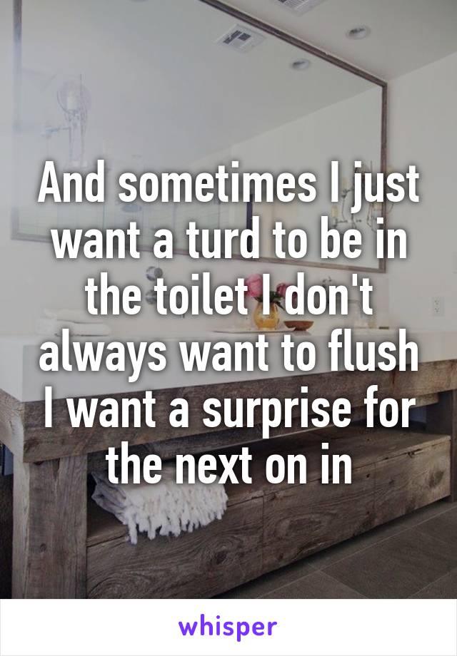 And sometimes I just want a turd to be in the toilet I don't always want to flush I want a surprise for the next on in