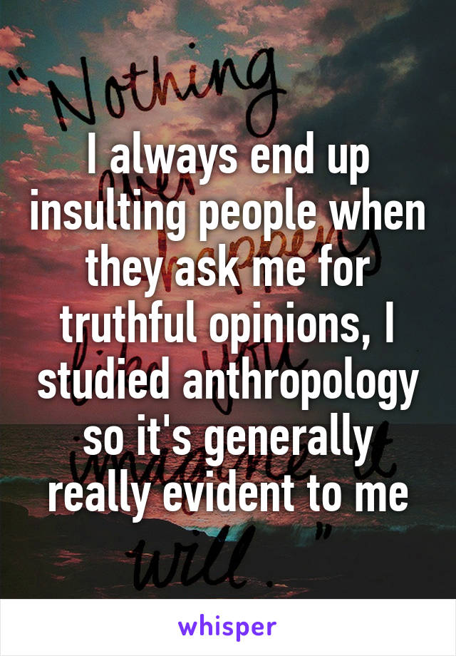 I always end up insulting people when they ask me for truthful opinions, I studied anthropology so it's generally really evident to me