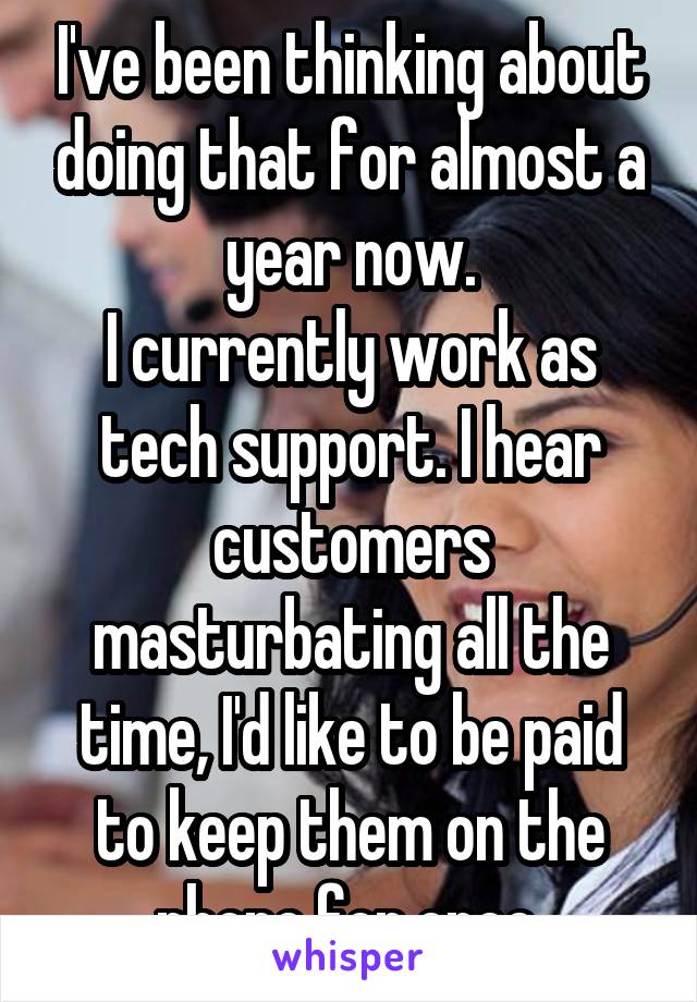 I've been thinking about doing that for almost a year now.
I currently work as tech support. I hear customers masturbating all the time, I'd like to be paid to keep them on the phone for once.