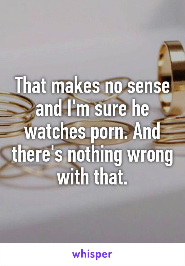 That makes no sense and I'm sure he watches porn. And there's nothing wrong with that.