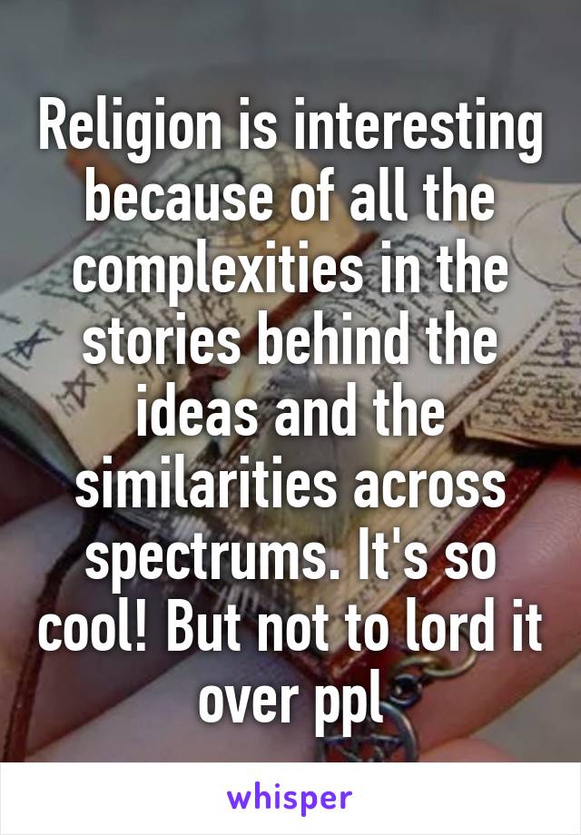 Religion is interesting because of all the complexities in the stories behind the ideas and the similarities across spectrums. It's so cool! But not to lord it over ppl