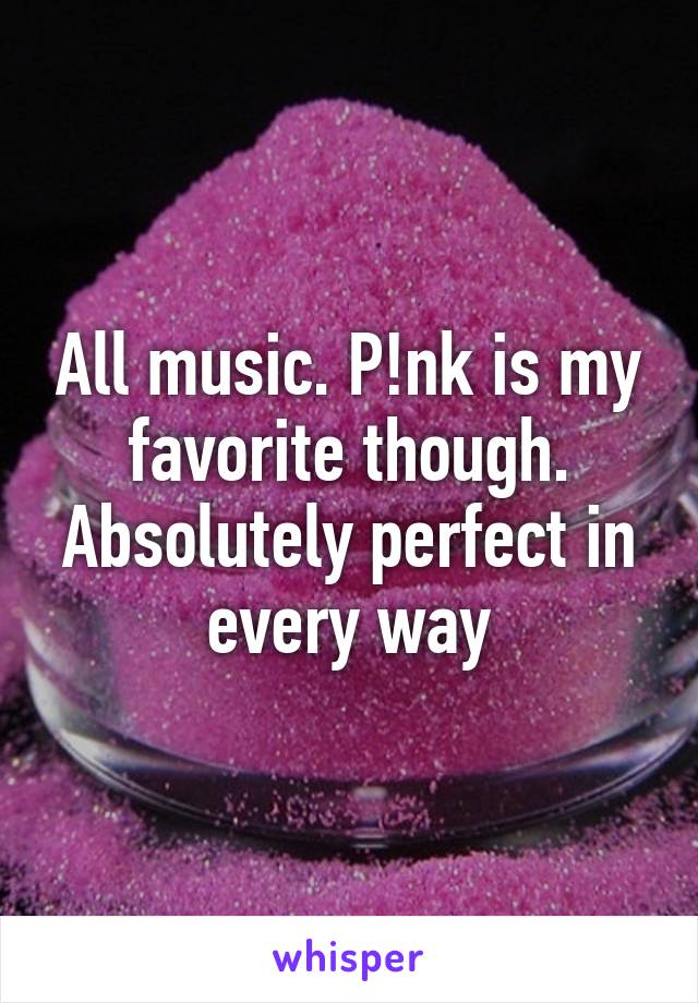 All music. P!nk is my favorite though. Absolutely perfect in every way