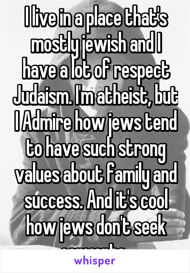 I live in a place that's mostly jewish and I have a lot of respect Judaism. I'm atheist, but I Admire how jews tend to have such strong values about family and success. And it's cool how jews don't seek converts. 