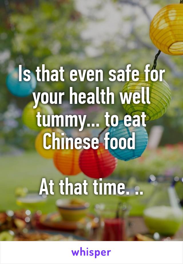 Is that even safe for your health well tummy... to eat Chinese food 

At that time. ..