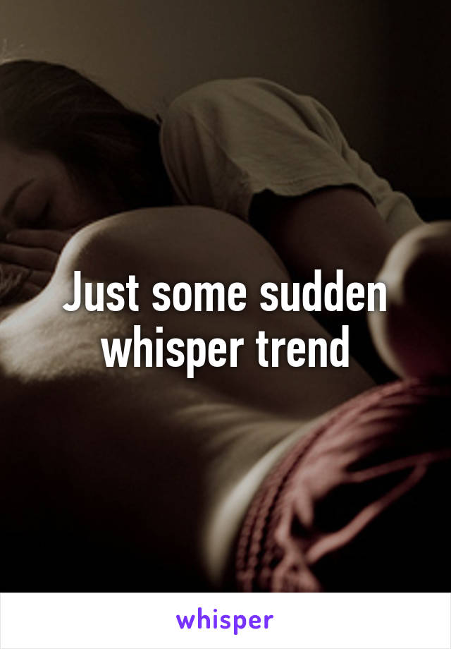 Just some sudden whisper trend