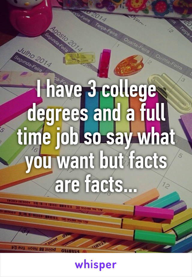 I have 3 college degrees and a full time job so say what you want but facts are facts...