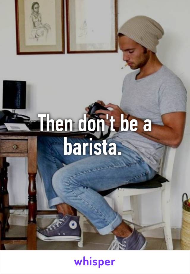 Then don't be a barista. 