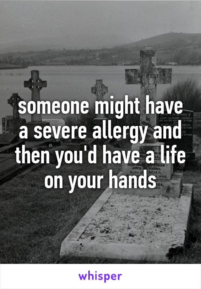 someone might have a severe allergy and then you'd have a life on your hands