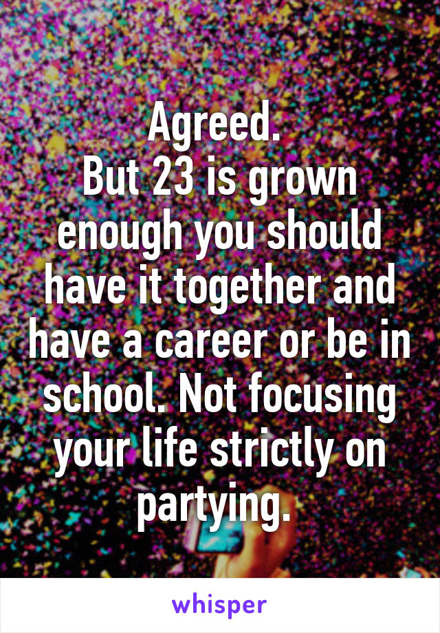 Agreed. 
But 23 is grown enough you should have it together and have a career or be in school. Not focusing your life strictly on partying. 