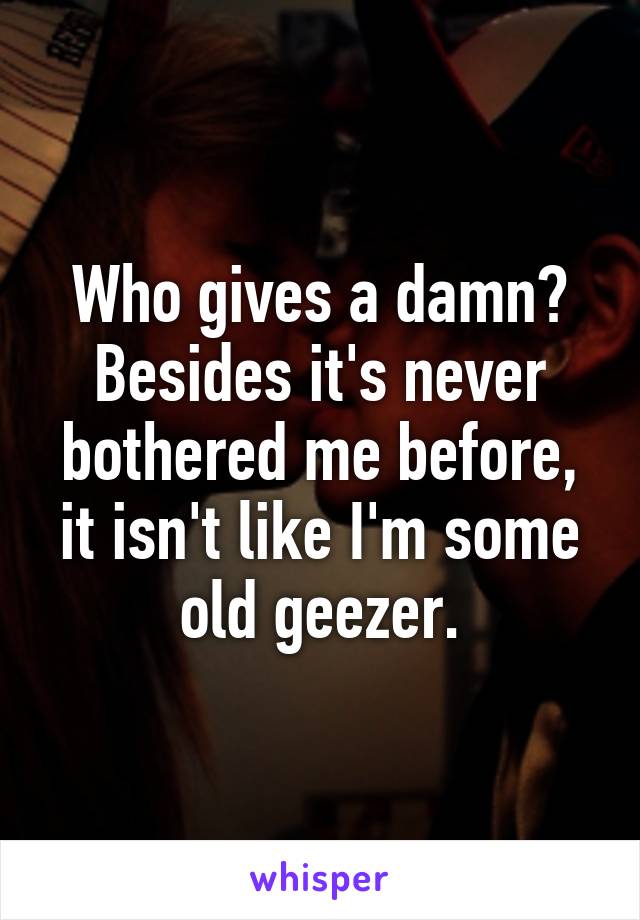 Who gives a damn? Besides it's never bothered me before, it isn't like I'm some old geezer.