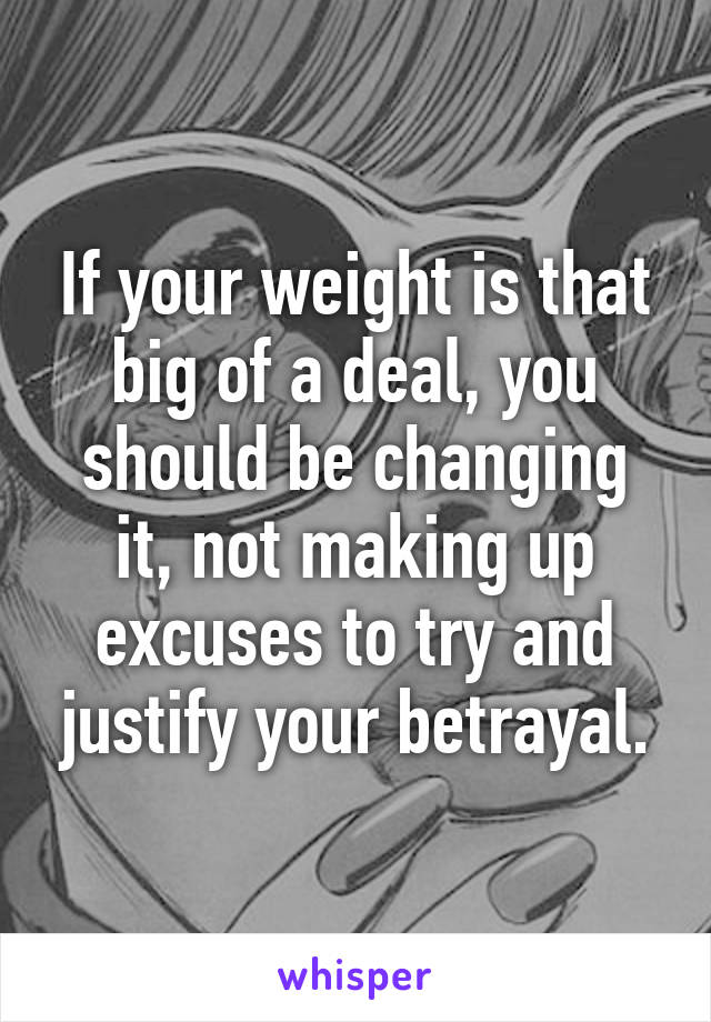 If your weight is that big of a deal, you should be changing it, not making up excuses to try and justify your betrayal.