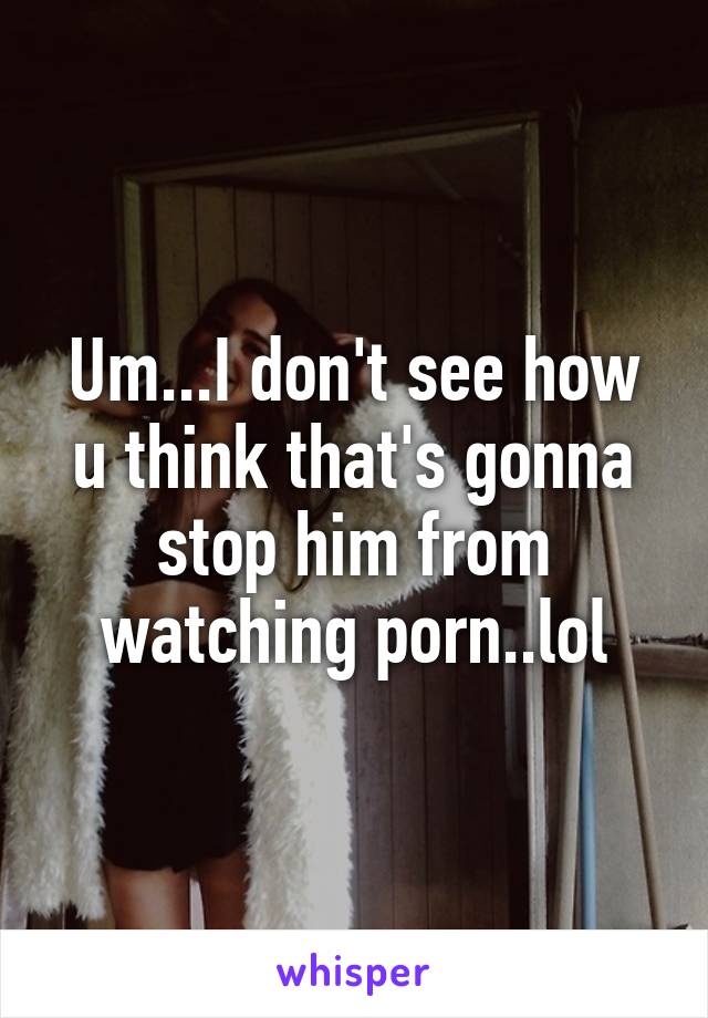 Um...I don't see how u think that's gonna stop him from watching porn..lol