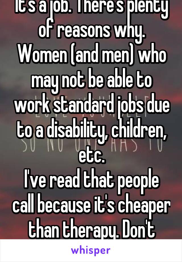 It's a job. There's plenty of reasons why.
Women (and men) who may not be able to work standard jobs due to a disability, children, etc.
I've read that people call because it's cheaper than therapy. Don't hate.