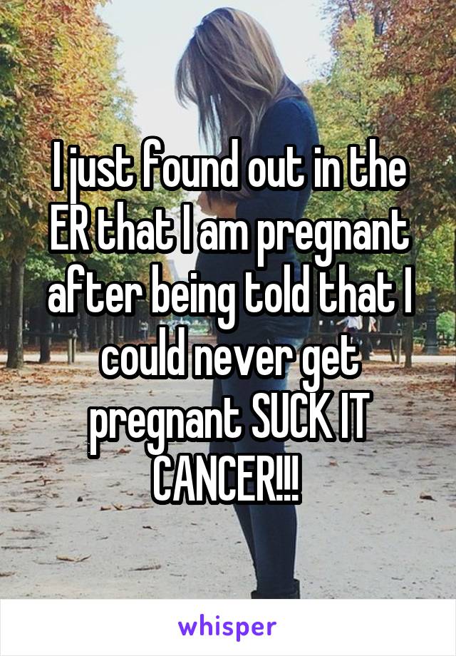 I just found out in the ER that I am pregnant after being told that I could never get pregnant SUCK IT CANCER!!! 