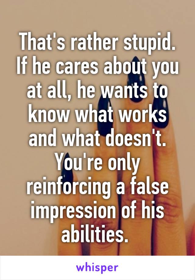 That's rather stupid. If he cares about you at all, he wants to know what works and what doesn't. You're only reinforcing a false impression of his abilities. 