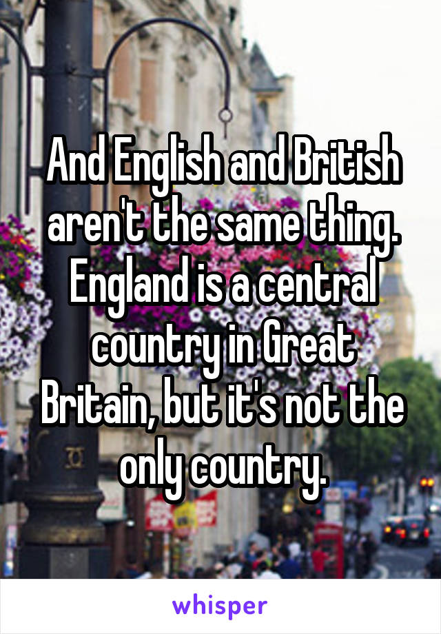 And English and British aren't the same thing. England is a central country in Great Britain, but it's not the only country.