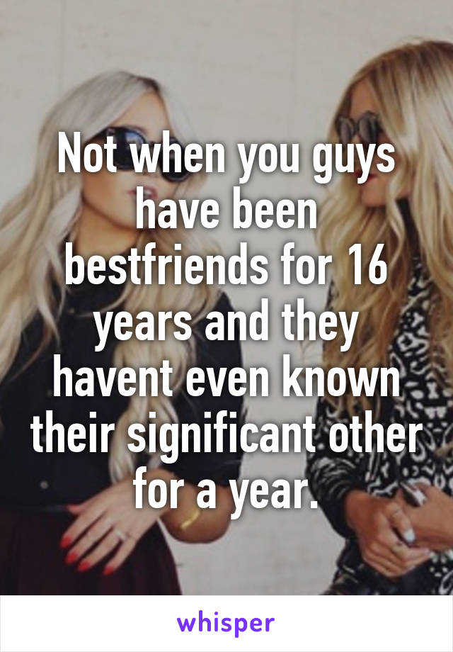 Not when you guys have been bestfriends for 16 years and they havent even known their significant other for a year.