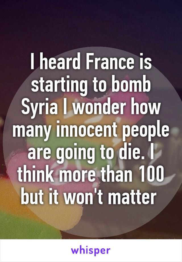 I heard France is starting to bomb Syria I wonder how many innocent people are going to die. I think more than 100 but it won't matter 