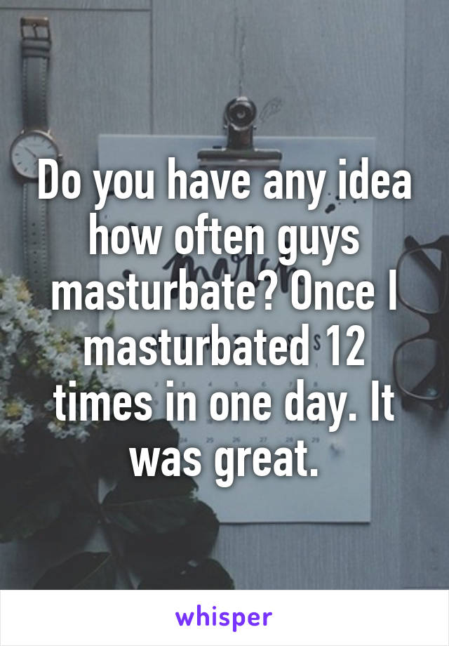 Do you have any idea how often guys masturbate? Once I masturbated 12 times in one day. It was great.