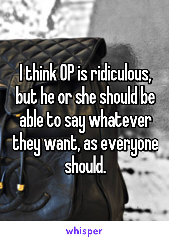 I think OP is ridiculous, but he or she should be able to say whatever they want, as everyone should.