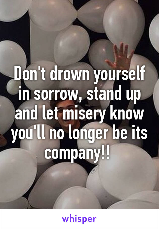 Don't drown yourself in sorrow, stand up and let misery know you'll no longer be its company!! 