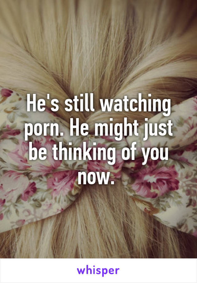 He's still watching porn. He might just be thinking of you now. 