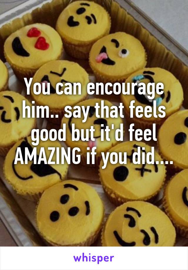 You can encourage him.. say that feels good but it'd feel AMAZING if you did.... 