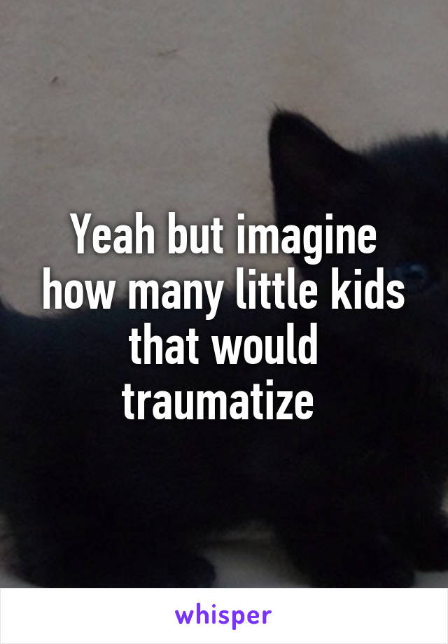 Yeah but imagine how many little kids that would traumatize 