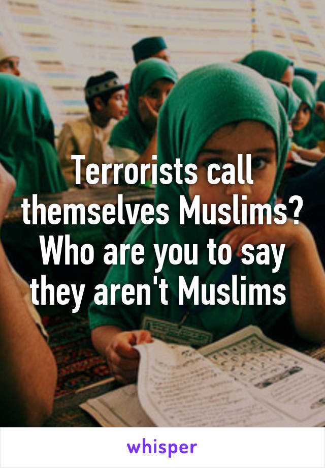 Terrorists call themselves Muslims? Who are you to say they aren't Muslims 