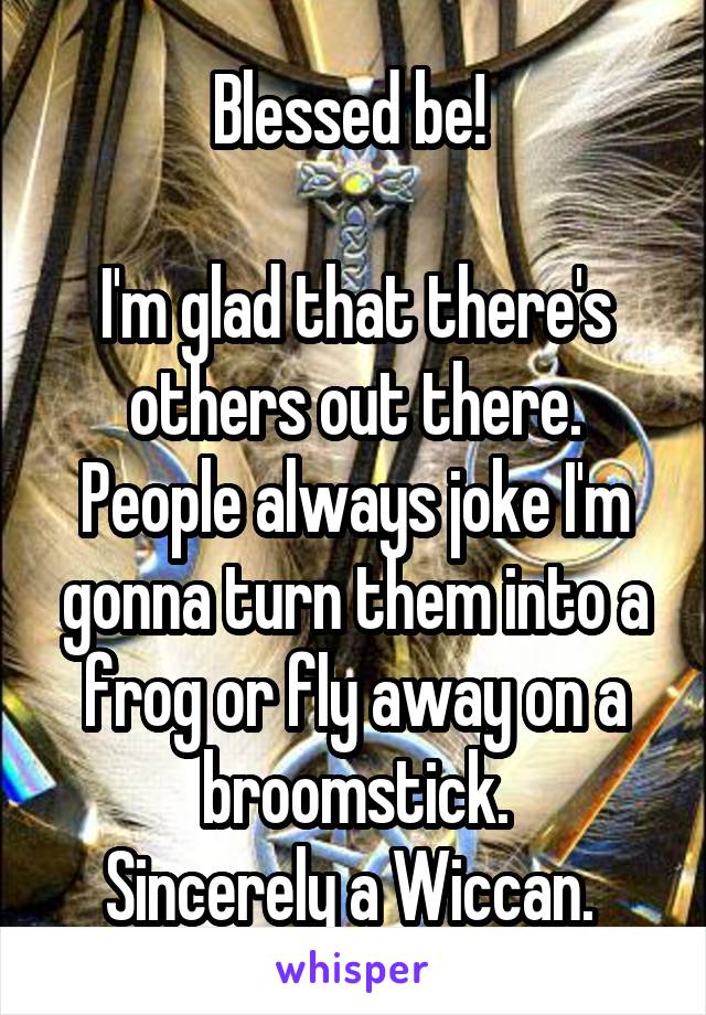 Blessed be! 

I'm glad that there's others out there.
People always joke I'm gonna turn them into a frog or fly away on a broomstick.
Sincerely a Wiccan. 