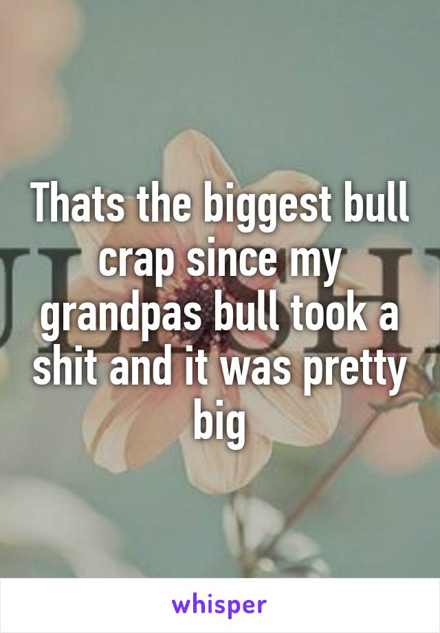 Thats the biggest bull crap since my grandpas bull took a shit and it was pretty big