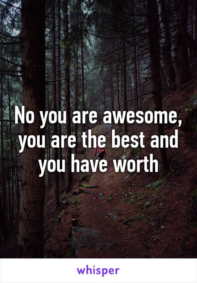 No you are awesome, you are the best and you have worth