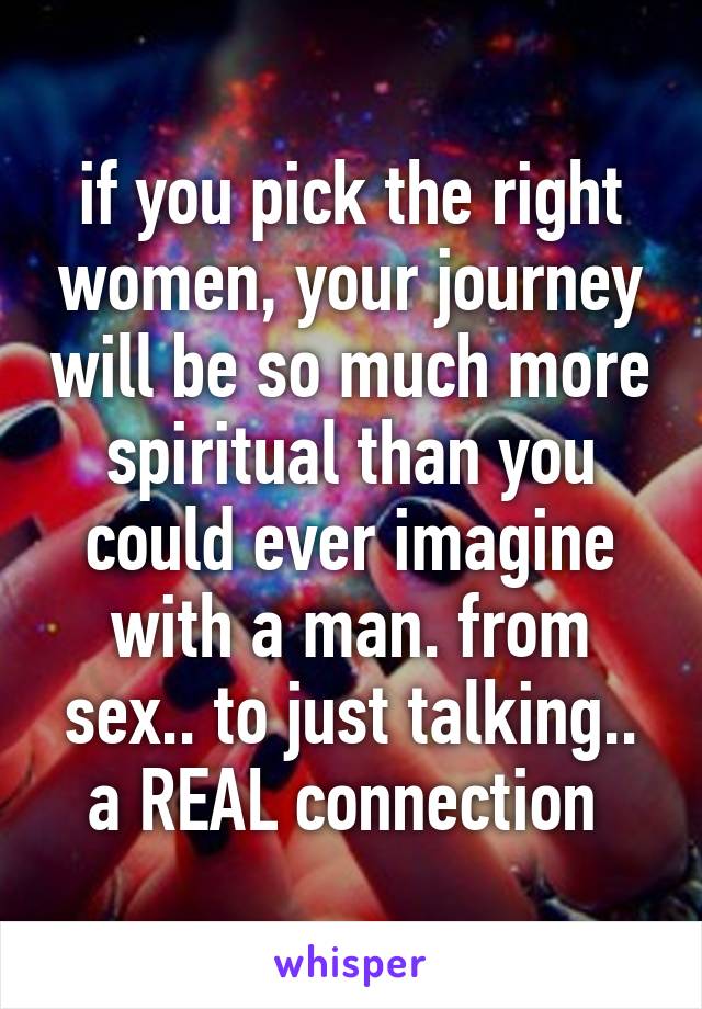 if you pick the right women, your journey will be so much more spiritual than you could ever imagine with a man. from sex.. to just talking.. a REAL connection 