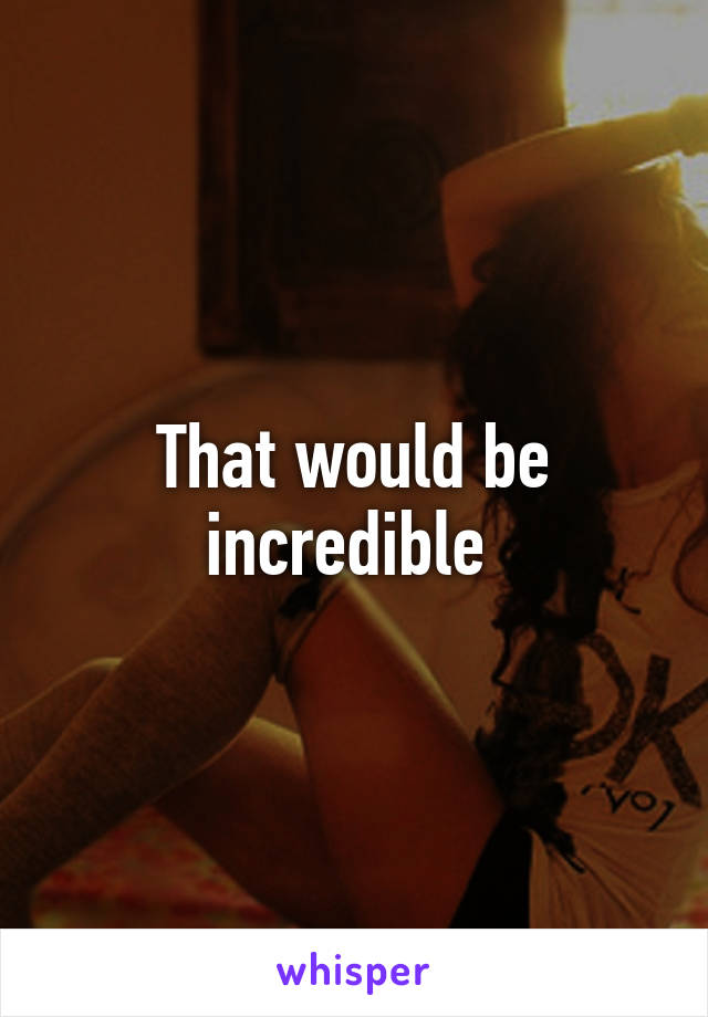 That would be incredible 