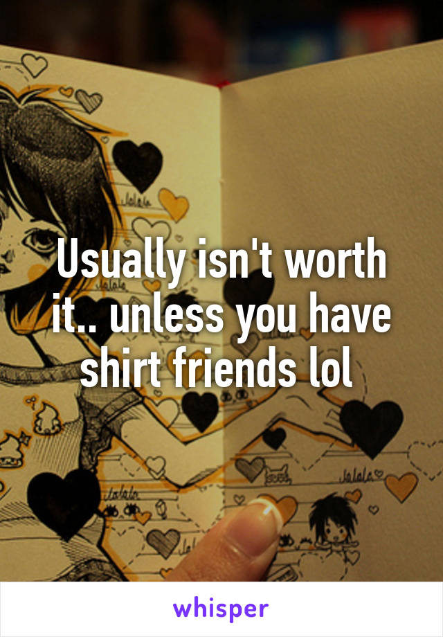 Usually isn't worth it.. unless you have shirt friends lol 