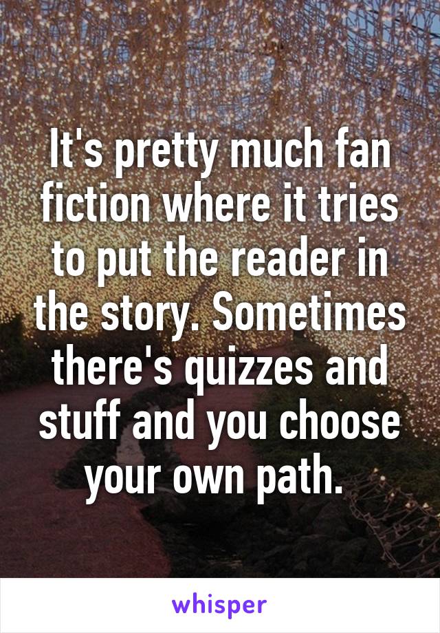 It's pretty much fan fiction where it tries to put the reader in the story. Sometimes there's quizzes and stuff and you choose your own path. 