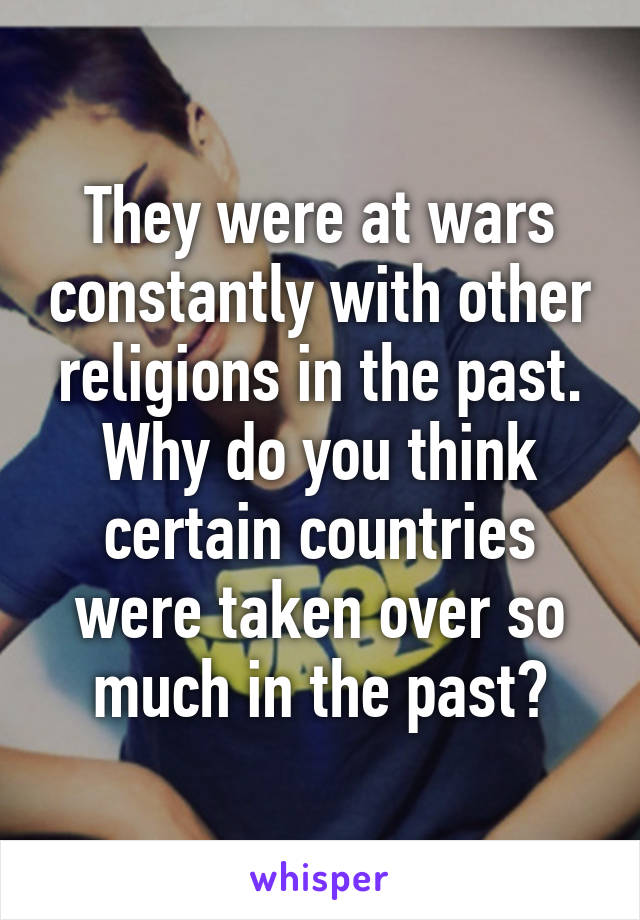 They were at wars constantly with other religions in the past. Why do you think certain countries were taken over so much in the past?