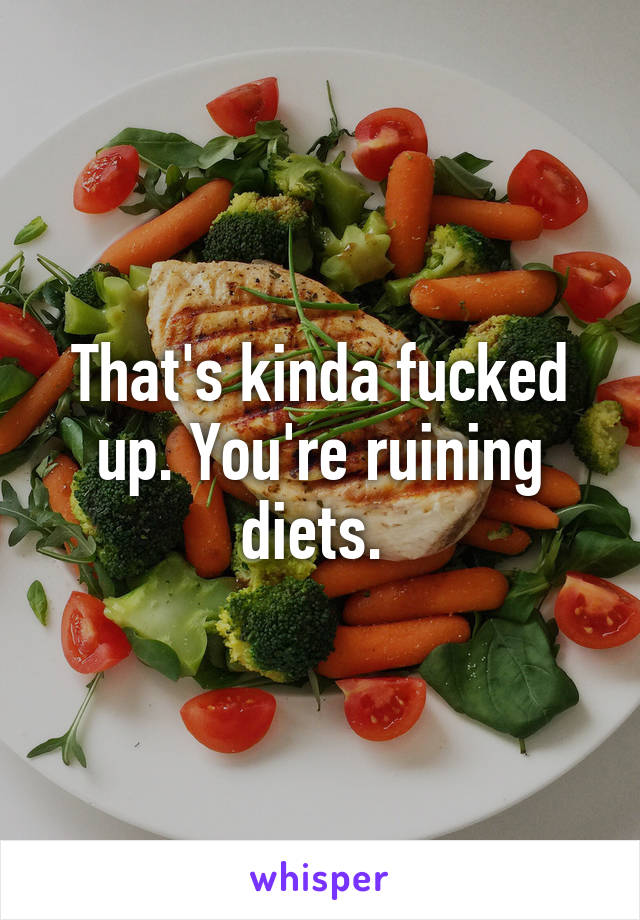 That's kinda fucked up. You're ruining diets. 