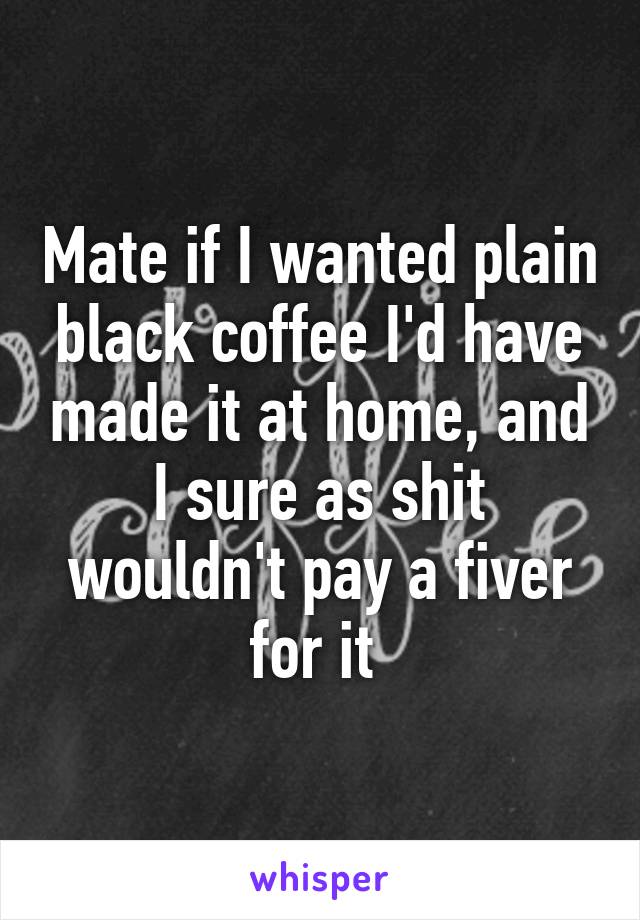 Mate if I wanted plain black coffee I'd have made it at home, and I sure as shit wouldn't pay a fiver for it 