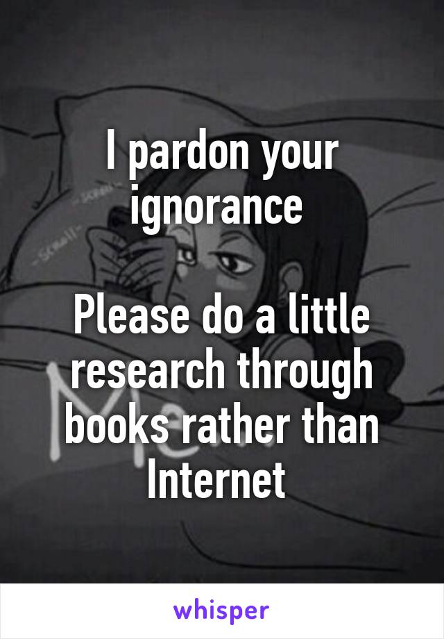 I pardon your ignorance 

Please do a little research through books rather than Internet 