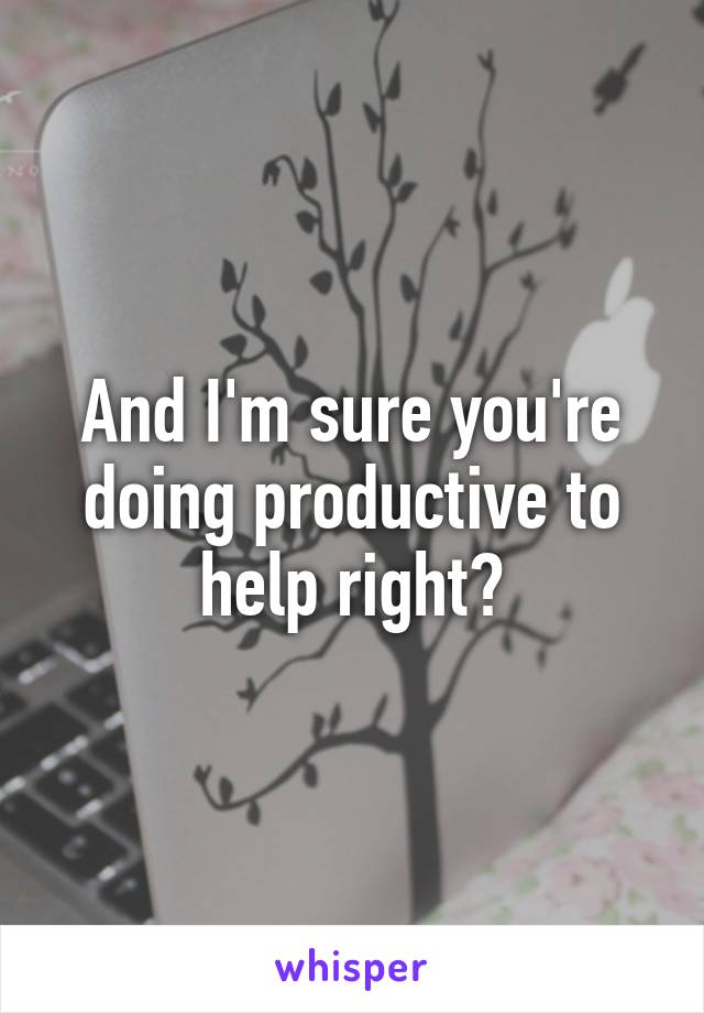 And I'm sure you're doing productive to help right?