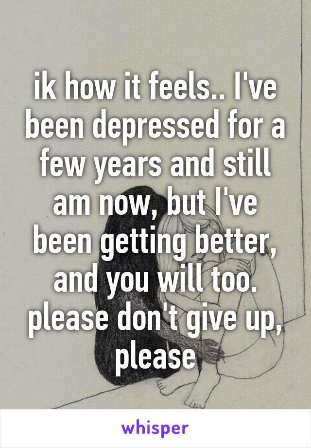 ik how it feels.. I've been depressed for a few years and still am now, but I've been getting better, and you will too. please don't give up, please