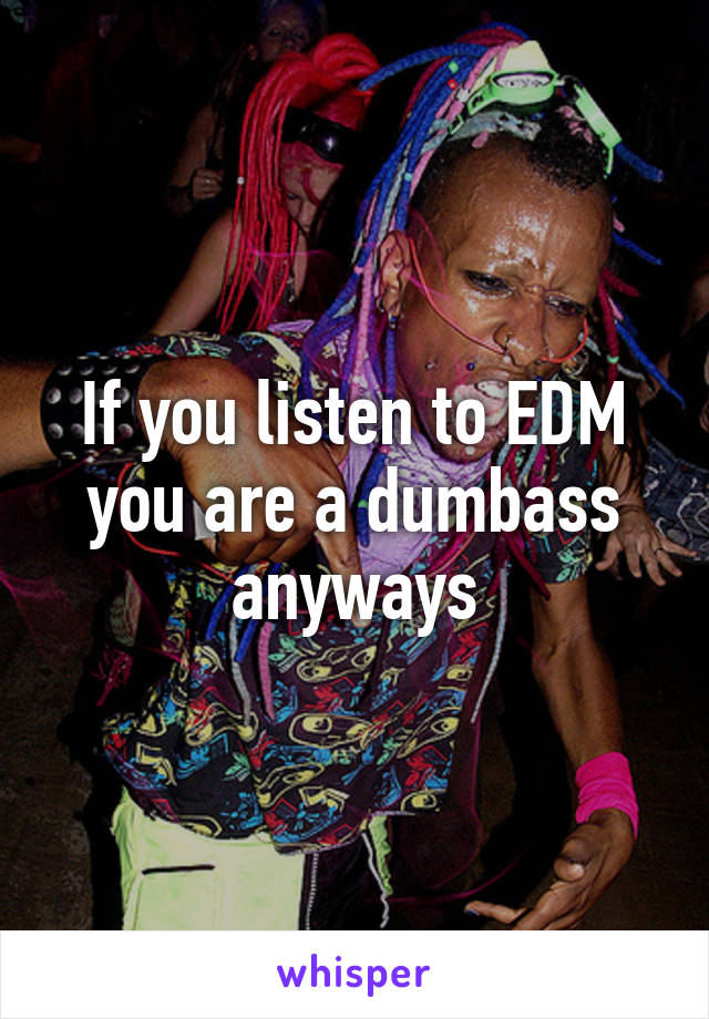 If you listen to EDM you are a dumbass anyways