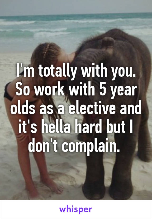 I'm totally with you. So work with 5 year olds as a elective and it's hella hard but I don't complain. 