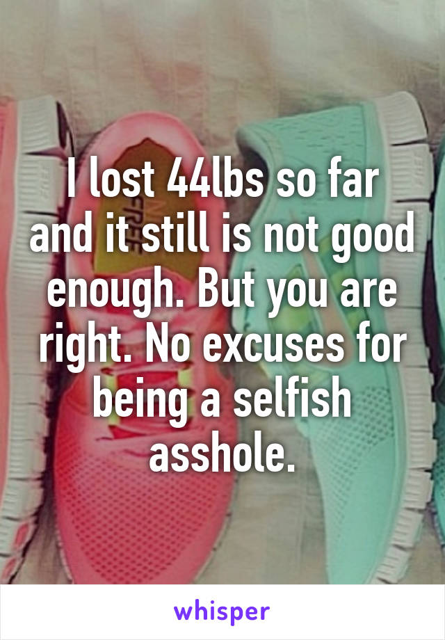 I lost 44lbs so far and it still is not good enough. But you are right. No excuses for being a selfish asshole.