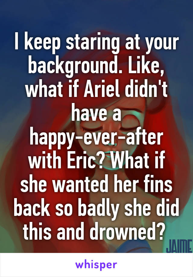 I keep staring at your background. Like, what if Ariel didn't have a happy-ever-after with Eric? What if she wanted her fins back so badly she did this and drowned? 