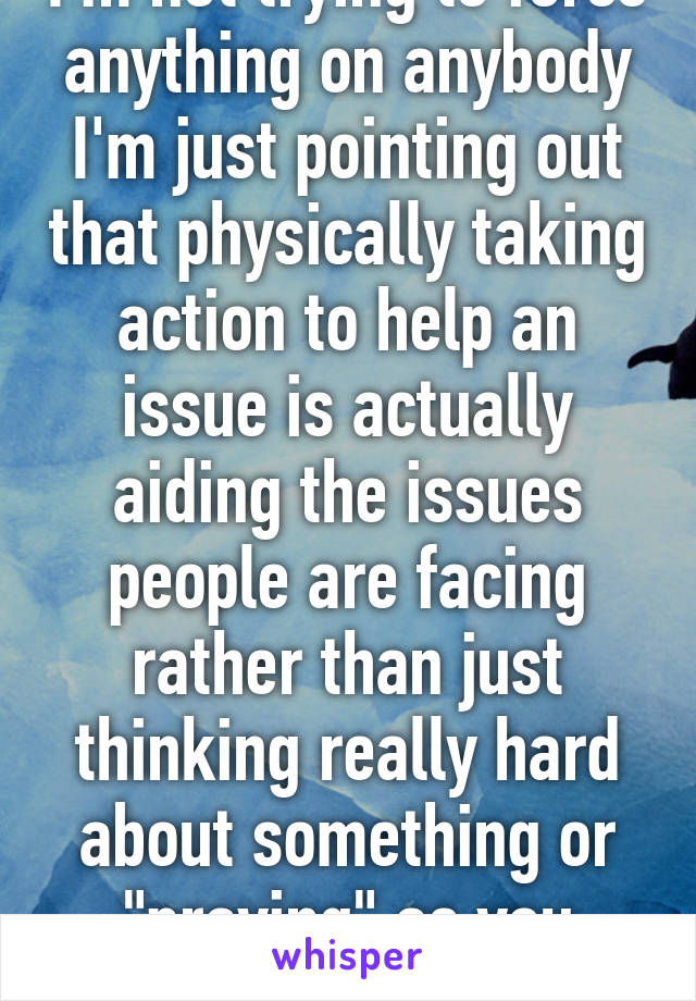 I'm not trying to force anything on anybody I'm just pointing out that physically taking action to help an issue is actually aiding the issues people are facing rather than just thinking really hard about something or "praying" as you believe in