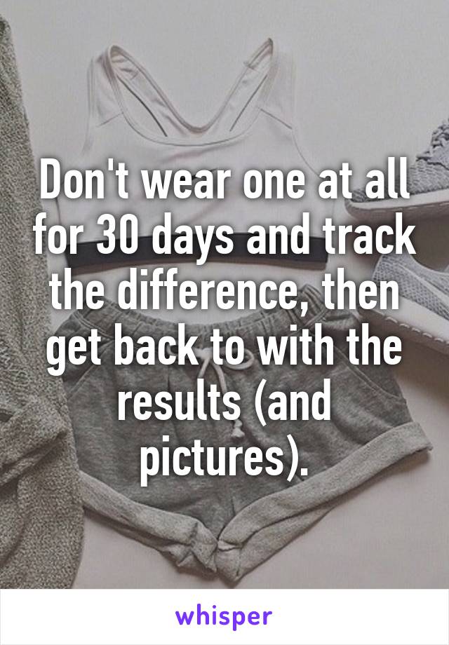 Don't wear one at all for 30 days and track the difference, then get back to with the results (and pictures).